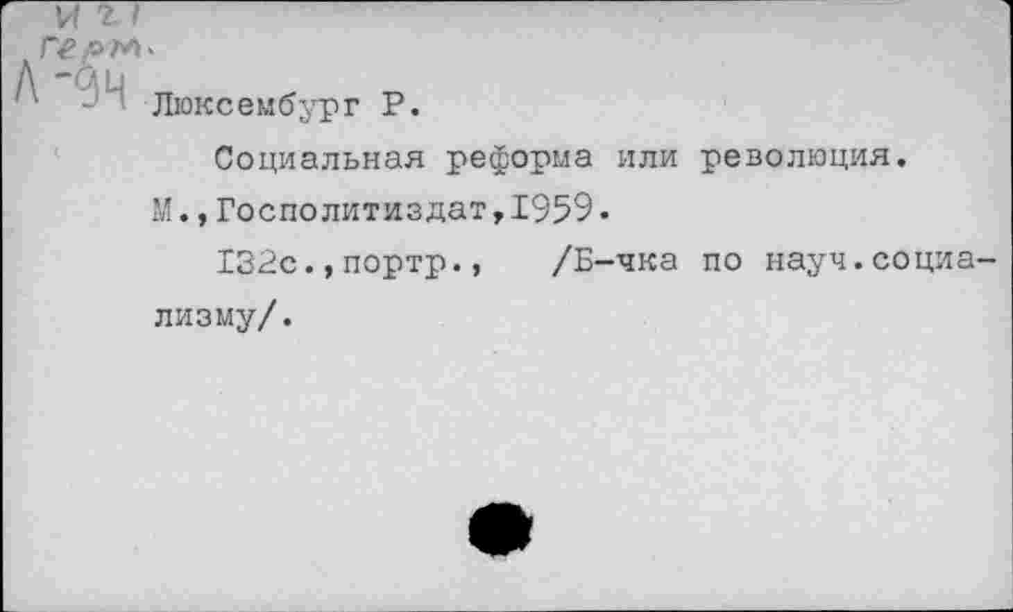 ﻿герм*
Люксембург Р.
Социальная реформа или революция.
М.,Госполитиздат,1Э59.
132с.,портр., /Б-чка по науч.социа лизму/.